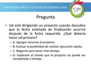 Pregunta
• Ud está dirigiendo un proyecto cuando descubre
que la fecha estimada de finalización ocurrirá
después de la fecha requerida. ¿Qué debería
hacer ud primero?
– A. Agregar recursos al proyecto.
– B. Evaluar la posibilidad de realizar ejecución rápida.
– C. Negociar para tener más tiempo.
– D. Explicarle al cliente que el proyecto no puede ser
completado a tiempo.
 