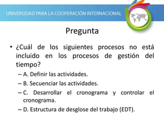 Pregunta
• ¿Cuál de los siguientes procesos no está
incluido en los procesos de gestión del
tiempo?
– A. Definir las actividades.
– B. Secuenciar las actividades.
– C. Desarrollar el cronograma y controlar el
cronograma.
– D. Estructura de desglose del trabajo (EDT).
 