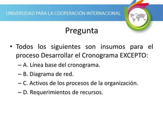 Pregunta
• Todos los siguientes son insumos para el
proceso Desarrollar el Cronograma EXCEPTO:
– A. Línea base del cronograma.
– B. Diagrama de red.
– C. Activos de los procesos de la organización.
– D. Requerimientos de recursos.
 