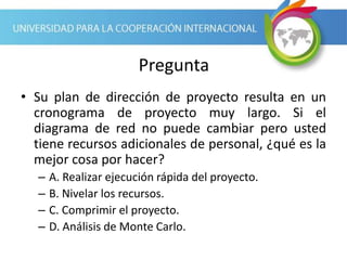 Pregunta
• Su plan de dirección de proyecto resulta en un
cronograma de proyecto muy largo. Si el
diagrama de red no puede cambiar pero usted
tiene recursos adicionales de personal, ¿qué es la
mejor cosa por hacer?
– A. Realizar ejecución rápida del proyecto.
– B. Nivelar los recursos.
– C. Comprimir el proyecto.
– D. Análisis de Monte Carlo.
 