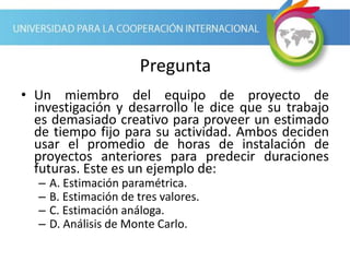 Pregunta
• Un miembro del equipo de proyecto de
investigación y desarrollo le dice que su trabajo
es demasiado creativo para proveer un estimado
de tiempo fijo para su actividad. Ambos deciden
usar el promedio de horas de instalación de
proyectos anteriores para predecir duraciones
futuras. Este es un ejemplo de:
– A. Estimación paramétrica.
– B. Estimación de tres valores.
– C. Estimación análoga.
– D. Análisis de Monte Carlo.
 