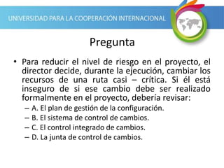 Pregunta
• Para reducir el nivel de riesgo en el proyecto, el
director decide, durante la ejecución, cambiar los
recursos de una ruta casi – crítica. Si él está
inseguro de si ese cambio debe ser realizado
formalmente en el proyecto, debería revisar:
– A. El plan de gestión de la configuración.
– B. El sistema de control de cambios.
– C. El control integrado de cambios.
– D. La junta de control de cambios.
 