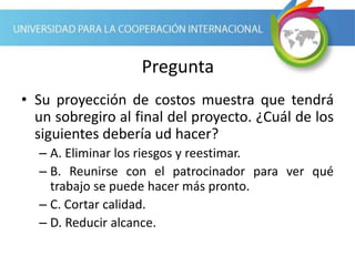 Pregunta
• Su proyección de costos muestra que tendrá
un sobregiro al final del proyecto. ¿Cuál de los
siguientes debería ud hacer?
– A. Eliminar los riesgos y reestimar.
– B. Reunirse con el patrocinador para ver qué
trabajo se puede hacer más pronto.
– C. Cortar calidad.
– D. Reducir alcance.
 