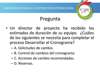 Pregunta
• Un director de proyecto ha recibido los
estimados de duración de su equipo. ¿Cuáles
de los siguientes se necesita para completar el
proceso Desarrollar el Cronograma?
– A. Solicitudes de cambio.
– B. Control de cambios del cronograma.
– C. Acciones de cambio recomendadas.
– D. Reservas.
 