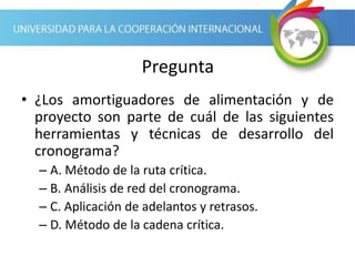 Pregunta
• ¿Los amortiguadores de alimentación y de
proyecto son parte de cuál de las siguientes
herramientas y técnicas de desarrollo del
cronograma?
– A. Método de la ruta crítica.
– B. Análisis de red del cronograma.
– C. Aplicación de adelantos y retrasos.
– D. Método de la cadena crítica.
 