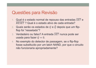 Questões para Revisão
1. Qual é o estado normal de repouso das entradas e
? Qual é o estado ativo de cada entrada?
2. Quais serão os estados de e depois que um flip-
flop foi “ressetado”?
3. Verdadeiro ou falso? A entrada nunca pode ser
usada para fazer = 0.
4. No exemplo do detector de passagem, se o flip-flop
fosse substituído por um latch NAND, por que o circuito
não funcionaria apropriadamente?
 