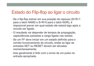 Estado do Flip-flop ao ligar o circuito
• Se o flip-flop estiver em sua posição de repouso (S=R=1
para o latch NAND e S=R=0 para o latch NOR), é
impossível prever em qual estado ele estará logo após o
circuito ser ligado.
• O resultado vai depender de tempos de propagação,
capacitâncias parasitas e carga ligada nas saídas.
• Se um FF deve iniciar em um estado definido para o
correto funcionamento do circuito, então ao ligar as
entradas SET ou RESET devem ser ativadas
momentaneamente.
• Isso geralmente é feito com o envio de um pulso na
entrada apropriada.
 