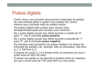 Pulsos digitais
• Como vimos, nos circuitos sequenciais a transição de estado
de uma entrada altera a saída e seu estado fica “preso”
mesmo que a entrada volte ao estado inativo.
• Os pulsos digitais são usados para causar essa
ativação/desativação dos circuitos com memória.
• Se o pulso digital causar seu efeito durante a subida de “0”
para “1”, ele é chamado pulso positivo.
• Se o pulso digital causar seu efeito durante a descida de “1”
para “0”, ele é chamado pulso negativo.
• Os circuitos reais geradores de pulsos impõem um tempo de
transição de subida e de descida. São os chamados “rise time
( )” e “fall time ( )”.
• A largura do pulso ( ) é o tempo entre os instantes em que o
pulso está em 50% do valor.
• O tempo de subida ou de descida é medido entre os instantes
em que o sinal varia de 10% para 90% ou vice-versa.
 