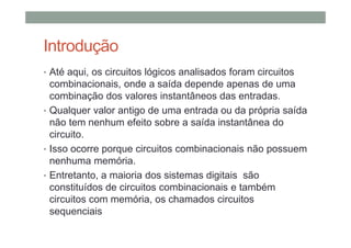 Introdução
• Até aqui, os circuitos lógicos analisados foram circuitos
combinacionais, onde a saída depende apenas de uma
combinação dos valores instantâneos das entradas.
• Qualquer valor antigo de uma entrada ou da própria saída
não tem nenhum efeito sobre a saída instantânea do
circuito.
• Isso ocorre porque circuitos combinacionais não possuem
nenhuma memória.
• Entretanto, a maioria dos sistemas digitais são
constituídos de circuitos combinacionais e também
circuitos com memória, os chamados circuitos
sequenciais
 