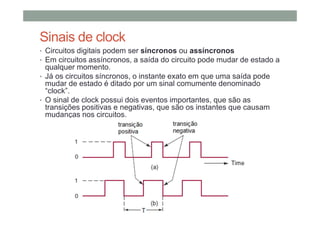 Sinais de clock
• Circuitos digitais podem ser síncronos ou assíncronos
• Em circuitos assíncronos, a saída do circuito pode mudar de estado a
qualquer momento.
• Já os circuitos síncronos, o instante exato em que uma saída pode
mudar de estado é ditado por um sinal comumente denominado
“clock”.
• O sinal de clock possui dois eventos importantes, que são as
transições positivas e negativas, que são os instantes que causam
mudanças nos circuitos.
 