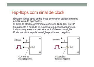 Flip-flops com sinal de clock
• Existem vários tipos de flip-flops com clock usados em uma
ampla faixa de aplicações
• O sinal de clock é geralmente chamado CLK, CK, ou CP
• Geralmente a entrada CLK possui um pequeno triângulo,
indicando que o sinal de clock terá efeito na transição.
• Pode ser ativado pela transição positiva ou negativa.
 