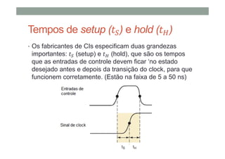 Tempos de setup ( ) e hold ( )
• Os fabricantes de CIs especificam duas grandezas
importantes: (setup) e (hold), que são os tempos
que as entradas de controle devem ficar ‘no estado
desejado antes e depois da transição do clock, para que
funcionem corretamente. (Estão na faixa de 5 a 50 ns)
 