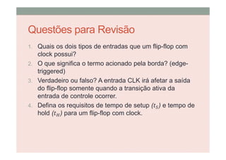 Questões para Revisão
1. Quais os dois tipos de entradas que um flip-flop com
clock possui?
2. O que significa o termo acionado pela borda? (edge-
triggered)
3. Verdadeiro ou falso? A entrada CLK irá afetar a saída
do flip-flop somente quando a transição ativa da
entrada de controle ocorrer.
4. Defina os requisitos de tempo de setup ( ) e tempo de
hold ( ) para um flip-flop com clock.
 