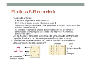 Flip-flops S-R com clock
• No circuito anterior:
• A transição negativa não afeta a saída Q
• O nível das entradas também não afeta a saída Q
• Somente a transição positiva do clock pode alterar a saída Q, dependendo das
entradas de controle S e R
• As entradas de controle S e R são denominadas entradas síncronas de
controle (pois controlam para qual estado o flip-flop vai no momento da
transição do clock)
• Um flip-flop S-R com clock também pode ser acionado por transição
negativa. A entrada de clock é representada com um inversor.
• Como ficaria a forma de onda de Q neste flip-flop se as entradas
variassem como no slide anterior?
 