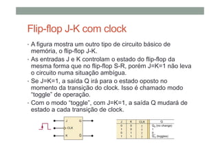 Flip-flop J-K com clock
• A figura mostra um outro tipo de circuito básico de
memória, o flip-flop J-K.
• As entradas J e K controlam o estado do flip-flop da
mesma forma que no flip-flop S-R, porém J=K=1 não leva
o circuito numa situação ambígua.
• Se J=K=1, a saída Q irá para o estado oposto no
momento da transição do clock. Isso é chamado modo
“toggle” de operação.
• Com o modo “toggle”, com J=K=1, a saída Q mudará de
estado a cada transição de clock.
 
