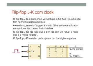 Flip-flop J-K com clock
• O flip-flop J-K é muito mais versátil que o flip-flop RS, pois não
tem nenhum estado ambíguo.
• Além disso, o modo “toggle” é muito útil e bastante utilizado
em qualquer tipo de contador binário.
• O flip-flop J-Kb faz tudo que o S-R faz com um “plus” a mais
que é o modo “toggle”.
• O flip-flop J-K também pode operar por transição negativa:
 