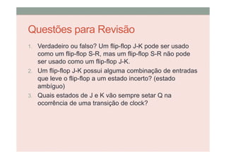 Questões para Revisão
1. Verdadeiro ou falso? Um flip-flop J-K pode ser usado
como um flip-flop S-R, mas um flip-flop S-R não pode
ser usado como um flip-flop J-K.
2. Um flip-flop J-K possui alguma combinação de entradas
que leve o flip-flop a um estado incerto? (estado
ambíguo)
3. Quais estados de J e K vão sempre setar Q na
ocorrência de uma transição de clock?
 