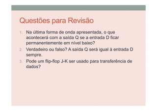 Questões para Revisão
1. Na última forma de onda apresentada, o que
acontecerá com a saída Q se a entrada D ficar
permanentemente em nível baixo?
2. Verdadeiro ou falso? A saída Q será igual à entrada D
sempre.
3. Pode um flip-flop J-K ser usado para transferência de
dados?
 