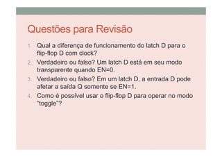 Questões para Revisão
1. Qual a diferença de funcionamento do latch D para o
flip-flop D com clock?
2. Verdadeiro ou falso? Um latch D está em seu modo
transparente quando EN=0.
3. Verdadeiro ou falso? Em um latch D, a entrada D pode
afetar a saída Q somente se EN=1.
4. Como é possível usar o flip-flop D para operar no modo
“toggle”?
 