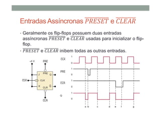 Entradas Assíncronas e
• Geralmente os flip-flops possuem duas entradas
assíncronas e usadas para inicializar o flip-
flop.
• e inibem todas as outras entradas.
 