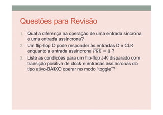 Questões para Revisão
1. Qual a diferença na operação de uma entrada síncrona
e uma entrada assíncrona?
2. Um flip-flop D pode responder às entradas D e CLK
enquanto a entrada assíncrona = 1 ?
3. Liste as condições para um flip-flop J-K disparado com
transição positiva de clock e entradas assíncronas do
tipo ativo-BAIXO operar no modo “toggle”?
 