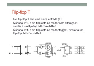Flip-flop T
• Um flip-flop T tem uma única entrada (T).
• Quando T=0, o flip-flop está no modo “sem alteração”,
similar a um flip-flop J-K com J=K=0
• Quando T=1, o flip-flop está no modo “toggle”, similar a um
flip-flop J-K com J=K=1.
 