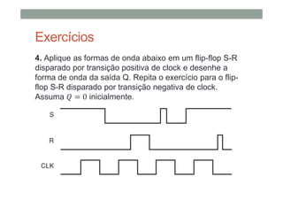 Exercícios
4. Aplique as formas de onda abaixo em um flip-flop S-R
disparado por transição positiva de clock e desenhe a
forma de onda da saída Q. Repita o exercício para o flip-
flop S-R disparado por transição negativa de clock.
Assuma 0 inicialmente.
 