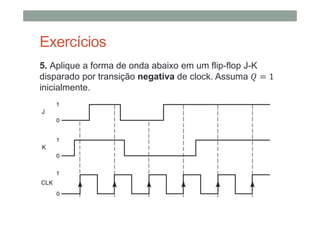 Exercícios
5. Aplique a forma de onda abaixo em um flip-flop J-K
disparado por transição negativa de clock. Assuma 1
inicialmente.
 