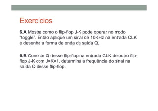 Exercícios
6.A Mostre como o flip-flop J-K pode operar no modo
“toggle”. Então aplique um sinal de 10KHz na entrada CLK
e desenhe a forma de onda da saída Q.
6.B Conecte Q desse flip-flop na entrada CLK de outro flip-
flop J-K com J=K=1. determine a frequência do sinal na
saída Q desse flip-flop.
 