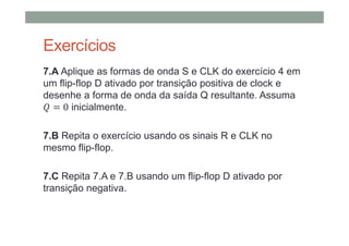 Exercícios
7.A Aplique as formas de onda S e CLK do exercício 4 em
um flip-flop D ativado por transição positiva de clock e
desenhe a forma de onda da saída Q resultante. Assuma
0 inicialmente.
7.B Repita o exercício usando os sinais R e CLK no
mesmo flip-flop.
7.C Repita 7.A e 7.B usando um flip-flop D ativado por
transição negativa.
 