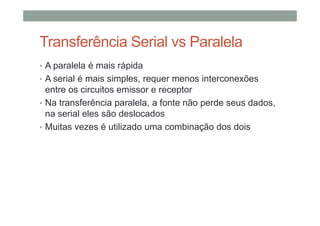 Transferência Serial vs Paralela
• A paralela é mais rápida
• A serial é mais simples, requer menos interconexões
entre os circuitos emissor e receptor
• Na transferência paralela, a fonte não perde seus dados,
na serial eles são deslocados
• Muitas vezes é utilizado uma combinação dos dois
 