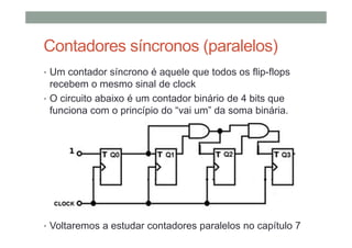Contadores síncronos (paralelos)
• Um contador síncrono é aquele que todos os flip-flops
recebem o mesmo sinal de clock
• O circuito abaixo é um contador binário de 4 bits que
funciona com o princípio do “vai um” da soma binária.
• Voltaremos a estudar contadores paralelos no capítulo 7
 
