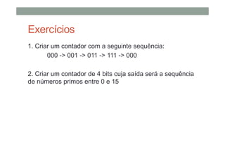 Exercícios
1. Criar um contador com a seguinte sequência:
000 -> 001 -> 011 -> 111 -> 000
2. Criar um contador de 4 bits cuja saída será a sequência
de números primos entre 0 e 15
 
