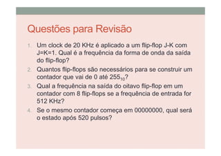 Questões para Revisão
1. Um clock de 20 KHz é aplicado a um flip-flop J-K com
J=K=1. Qual é a frequência da forma de onda da saída
do flip-flop?
2. Quantos flip-flops são necessários para se construir um
contador que vai de 0 até 25510?
3. Qual a frequência na saída do oitavo flip-flop em um
contador com 8 flip-flops se a frequência de entrada for
512 KHz?
4. Se o mesmo contador começa em 00000000, qual será
o estado após 520 pulsos?
 
