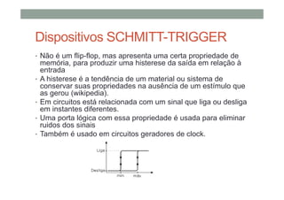Dispositivos SCHMITT-TRIGGER
• Não é um flip-flop, mas apresenta uma certa propriedade de
memória, para produzir uma histerese da saída em relação à
entrada
• A histerese é a tendência de um material ou sistema de
conservar suas propriedades na ausência de um estímulo que
as gerou (wikipedia).
• Em circuitos está relacionada com um sinal que liga ou desliga
em instantes diferentes.
• Uma porta lógica com essa propriedade é usada para eliminar
ruidos dos sinais
• Também é usado em circuitos geradores de clock.
 