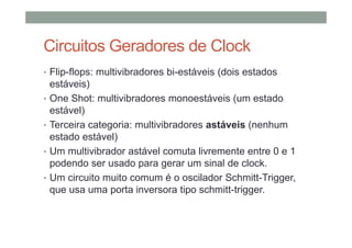 Circuitos Geradores de Clock
• Flip-flops: multivibradores bi-estáveis (dois estados
estáveis)
• One Shot: multivibradores monoestáveis (um estado
estável)
• Terceira categoria: multivibradores astáveis (nenhum
estado estável)
• Um multivibrador astável comuta livremente entre 0 e 1
podendo ser usado para gerar um sinal de clock.
• Um circuito muito comum é o oscilador Schmitt-Trigger,
que usa uma porta inversora tipo schmitt-trigger.
 