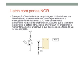 Latch com portas NOR
• Exemplo 2: Circuito detector de passagem. Utilizando-se um
fototransistor, podemos criar um circuito para detectar a
interrupção de um feixe de luz. O feixe de luz incide
diretamente na base do fototransistor. Assuma que o latch tem
inicialmente o estado Q=0, pois a chave SW1 foi pressionada
momentaneamente. Descreva o que acontece se o feixe de luz
for interrompido.
 