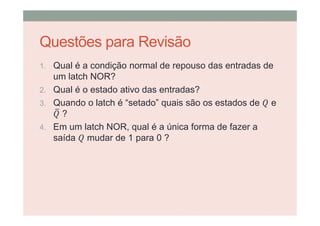 Questões para Revisão
1. Qual é a condição normal de repouso das entradas de
um latch NOR?
2. Qual é o estado ativo das entradas?
3. Quando o latch é “setado” quais são os estados de e
?
4. Em um latch NOR, qual é a única forma de fazer a
saída mudar de 1 para 0 ?
 