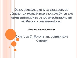 CAPITULO 7; MAYATE: EL QUERER MAS
QUERER
DE LA SENSUALIDAD A LA VIOLENCIA DE
GÉNERO. LA MODERNIDAD Y LA NACIÓN EN LAS
REPRESENTACIONES DE LA MASCULINIDAD EN
EL MÉXICO CONTEMPORÁNEO
Héctor Domínguez Ruvalcaba
 