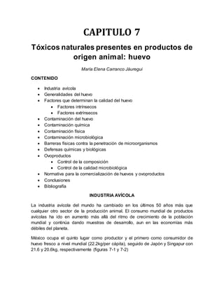 CAPITULO 7
Tóxicos naturales presentes en productos de
origen animal: huevo
María Elena Carranco Jáuregui
CONTENIDO
 Industria avícola
 Generalidades del huevo
 Factores que determinan la calidad del huevo
 Factores intrínsecos
 Factores extrínsecos
 Contaminación del huevo
 Contaminación química
 Contaminación física
 Contaminación microbiológica
 Barreras físicas contra la penetración de microorganismos
 Defensas químicas y biológicas
 Ovoproductos
 Control de la composición
 Control de la calidad microbiológica
 Normativa para la comercialización de huevos y ovoproductos
 Conclusiones
 Bibliografía
INDUSTRIA AVÍCOLA
La industria avícola del mundo ha cambiado en los últimos 50 años más que
cualquier otro sector de la producción animal. El consumo mundial de productos
avícolas ha ido en aumento más allá del ritmo de crecimiento de la población
mundial y continúa dando muestras de desarrollo, aun en las economías más
débiles del planeta.
México ocupa el quinto lugar como productor y el primero como consumidor de
huevo fresco a nivel mundial (22.2kg/per cápita), seguido de Japón y Singapur con
21.6 y 20.6kg, respectivamente (figuras 7-1 y 7-2)
 