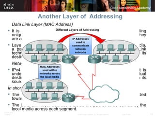 Another Layer of  Addressing Data Link Layer (MAC Address) It is used to transport the frame across the local media, providing unique host addresses, physical addresses are non-hierarchical. They are associated with a particular device. Layer 2 addresses have no meaning outside the local network media, a packet may have to traverse a number of different Data Link technologies in local and wide area networks before it reaches its destination.  Network Layer IPv4 addresses, provide the ubiquitous, logical addressing that is understood at both source and destination. To arrive at its eventual destination, a packet carries the destination Layer 3 address from its source.  In short: The Network layer address enables the packet to be forwarded toward its destination. The Data Link layer address enables the packet to be carried by the local media across each segment. 