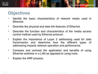 Objectives Identify the basic characteristics of network media used in Ethernet. Describe the physical and data link features of Ethernet. Describe the function and characteristics of the media access control method used by Ethernet protocol. Explain the importance of Layer 2 addressing used for data transmission and determine how the different types of addressing impacts network operation and performance. Compare and contrast the application and benefits of using Ethernet switches in a LAN as apposed to using hubs. Explain the ARP process. 