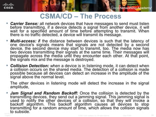 CSMA/CD – The Process Carrier Sense:   all network devices that have messages to send must listen before transmitting, if a device detects a signal from another device, it will wait for a specified amount of time before attempting to transmit. When there is no traffic detected, a device will transmit its message.  Multi-access: i f the distance between devices is such that the latency of one device's signals means that signals are not detected by a second device, the second device may start to transmit, too. The media now has two devices transmitting their signals at the same time. Their messages will propagate across the media until they encounter each other. At that point, the signals mix and the message is destroyed.  Collision Detection:  w hen a device is in listening mode, it can detect when a collision occurs on the shared media. The detection of a collision is made possible because all devices can detect an increase in the amplitude of the signal above the normal level.  The other devices in listening mode will detect the increase in the signal amplitude,  Jam Signal and Random Backoff:  Once the collision is detected by the transmitting devices, they send out a jamming signal. This jamming signal is used to notify the other devices of a collision, so that they will invoke a backoff algorithm. This backoff algorithm causes all devices to stop transmitting for a random amount of time, which allows the collision signals to subside.  