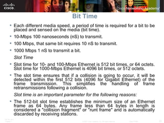 Bit Time Each different media speed, a period of time is required for a bit to be placed and sensed on the media (bit time).  10-Mbps 100 nanoseconds (nS) to transmit.  100 Mbps, that same bit requires 10 nS to transmit.  1000 Mbps 1 nS to transmit a bit.  Slot Time Slot time for 10- and 100-Mbps Ethernet is 512 bit times, or 64 octets. Slot time for 1000-Mbps Ethernet is 4096 bit times, or 512 octets. The slot time ensures that if a collision is going to occur, it will be detected within the first 512 bits (4096 for Gigabit Ethernet) of the frame transmission. This simplifies the handling of frame retransmissions following a collision. Slot time is an important parameter for the following reasons: The 512-bit slot time establishes the minimum size of an Ethernet frame as 64 bytes. Any frame less than 64 bytes in length is considered a "collision fragment" or "runt frame" and is automatically discarded by receiving stations. 