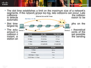 The slot time establishes a limit on the maximum size of a network's segments. If the network grows too big, late collisions can occur. Late collisions are considered a failure in the network because the collision is detected too late by a device during the frame transmission to be automatically handled by CSMA/CD. Slot time is calculated assuming maximum cable lengths on the largest legal network architecture.  The actual calculated slot time is just longer than the theoretical amount of time required to travel between the furthest points of the collision domain, collide with another transmission at the last possible instant, and then have the collision fragments return to the sending station and be detected.  