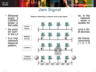 Jam Signal Ethernet allows all devices to compete for transmitting time. In the event that two devices transmit simultaneously, the network CSMA/CD attempts to resolve the issue. But remember, when a larger number of devices are added to the network, it is possible for the collisions to become increasingly difficult to resolve.  As soon as a collision is detected, the sending devices transmit a 32-bit "jam" signal that will enforce the collision. This ensures all devices in the LAN to detect the collision.  It is important that the jam signal not be detected as a valid frame; otherwise the collision would not be identified. The most commonly observed data pattern for a jam signal is simply a repeating 1, 0, 1, 0 pattern, the same as the Preamble.  