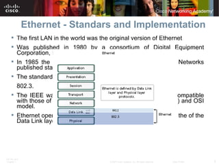 Ethernet - Standars and Implementation The first LAN in the world was the original version of Ethernet Was published in 1980 by a consortium of Digital Equipment Corporation, Intel, and Xerox (DIX). In 1985 the IEEE committee for Local and Metropolitan Networks published standards for LANs.  The standard for Ethernet is  802.3.  The IEEE wanted to make sure that its standards were compatible with those of the International Standards Organization (ISO) and OSI model.  Ethernet operates in the lower two layers of the OSI model: the of the Data Link layer and the Physical layer. 