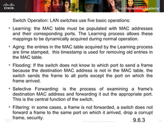 Switch Operation: LAN switches use five basic operations:  Learning: the MAC table must be populated with MAC addresses and their corresponding ports. The Learning process allows these mappings to be dynamically acquired during normal operation.  Aging: the entries in the MAC table acquired by the Learning process are time stamped,  this timestamp is used for removing old entries in the MAC table.  Flooding: If the switch does not know to which port to send a frame because the destination MAC address is not in the MAC table, the switch sends the frame to all ports except the port on which the frame arrived.  Selective Forwarding: is the process of examining a frame's destination MAC address and forwarding it out the appropriate port. This is the central function of the switch.  Filtering: in some cases, a frame is not forwarded, a switch does not forward a frame to the same port on which it arrived, drop a corrupt frame, security. 9.6.3 