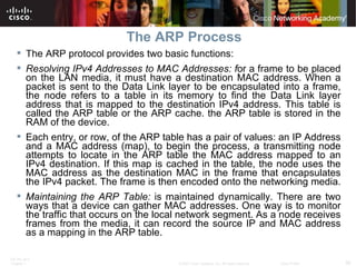 The ARP Process The ARP protocol provides two basic functions: Resolving IPv4 Addresses to MAC Addresses: f or a frame to be placed on the LAN media, it must have a destination MAC address. When a packet is sent to the Data Link layer to be encapsulated into a frame, the node refers to a table in its memory to find the Data Link layer address that is mapped to the destination IPv4 address. This table is called the ARP table or the ARP cache. the ARP table is stored in the RAM of the device.  Each entry, or row, of the ARP table has a pair of values: an IP Address and a MAC address (map), to begin the process, a transmitting node attempts to locate in the ARP table the MAC address mapped to an IPv4 destination. If this map is cached in the table, the node uses the MAC address as the destination MAC in the frame that encapsulates the IPv4 packet. The frame is then encoded onto the networking media.  Maintaining the ARP Table:  is maintained dynamically. There are two ways that a device can gather MAC addresses. One way is to monitor the traffic that occurs on the local network segment. As a node receives frames from the media, it can record the source IP and MAC address as a mapping in the ARP table.  