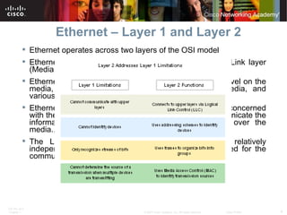 Ethernet – Layer 1 and Layer 2 Ethernet operates across two layers of the OSI model Ethernet is implemented in the lower half of the Data Link layer (Media Access Control) and the Physical layer only. Ethernet at Layer 1 involves signals, bit streams that travel on the media, physical components that put signals on media, and various topologies.  Ethernet at Layer 2 addresses, in the MAC sublayer is concerned with the physical components that will be used to communicate the information and prepares the data for transmission over the media.. The Logical Link Control (LLC) sublayer remains relatively independent of the physical equipment that will be used for the communication process. 